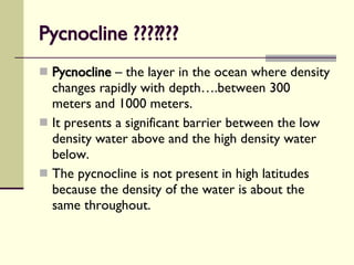 Pycnocline ??????? Pycnocline  – the layer in the ocean where density changes rapidly with depth….between 300 meters and 1000 meters. It presents a significant barrier between the low density water above and the high density water below. The pycnocline is not present in high latitudes because the density of the water is about the same throughout. 