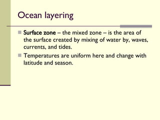 Ocean layering  Surface zone  – the mixed zone – is the area of the surface created by mixing of water by, waves, currents, and tides.  Temperatures are uniform here and change with latitude and season. 