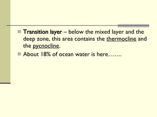 Transition layer  – below the mixed layer and the deep zone, this area contains the  thermocline  and the  pycnocline .  About 18% of ocean water is here……. 
