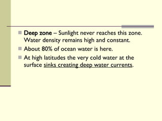 Deep zone  – Sunlight never reaches this zone. Water density remains high and constant.  About 80% of ocean water is here. At high latitudes the very cold water at the surface  sinks creating deep water currents . 