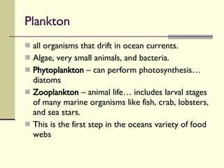 Plankton  all organisms that drift in ocean currents.  Algae, very small animals, and bacteria. Phytoplankton  – can perform photosynthesis… diatoms Zooplankton  – animal life… includes larval stages of many marine organisms like fish, crab, lobsters, and sea stars. This is the first step in the oceans variety of food webs 