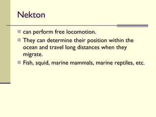 Nekton  can perform free locomotion.  They can determine their position within the ocean and travel long distances when they migrate.  Fish, squid, marine mammals, marine reptiles, etc. 