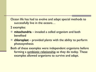 Ocean life has had to evolve and adapt special methods to successfully live in the oceans… 2 examples: mitochondria  – invaded a celled organism and both benefited chloroplast  – provided plants with the ability to perform photosynthesis Both of these examples were independent organisms before forming a  symbiotic relationship  as they do today. These examples allowed organisms to survive and adapt. 