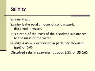 Salinity Salinus = salt Salinity is the total amount of solid material dissolved in water. It is a ratio of the mass of the dissolved substances to the mass of the water  Salinity is usually expressed in parts per thousand (ppt) or  0/00 Dissolved salts in seawater is about 3.5% or  35  0/00 . 