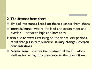 2. The distance from shore   divided into zones based on there distance from shore intertidal zone  –where the land and ocean meet and overlap… between high and low tides Harsh due to waves crashing on the shore, dry periods, rapid changes in temperature, salinity changes, oxygen concentrations Neritic zone  – covers the continental shelf… often shallow for sunlight to penetrate to the ocean floor.  