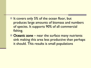It covers only 5% of the ocean floor, but produces large amounts of biomass and numbers of species. It supports 90% of all commercial fishing. Oceanic zone  – near the surface many nutrients sink making this area less productive than perhaps it should. This results is small populations  