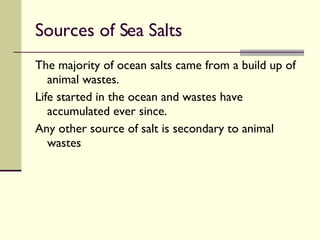 Sources of Sea Salts The majority of ocean salts came from a build up of animal wastes. Life started in the ocean and wastes have accumulated ever since. Any other source of salt is secondary to animal wastes 