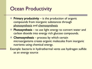 Ocean Productivity  Primary productivity  – is the production of organic compounds from inorganic substances through  photosynthesis  and  chemosynthesis   Photosynthesis  – to use light energy to convert water and carbon dioxide into energy rich glucose compounds. Chemosynthesis  – process by which certain microorganisms create organic molecules from inorganic nutrients using chemical energy. Example: bacteria in hydrothermal vents use hydrogen sulfide as an energy source 
