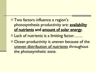 Two factors influence a region’s photosynthesis productivity are:  availability of nutrients  and  amount of solar energy . Lack of nutrients is a limiting factor…… Ocean productivity is uneven because of the  uneven distribution of nutrients  throughout the photosynthetic zone.  