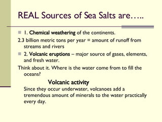 REAL Sources of Sea Salts are….. 1.  Chemical weathering  of the continents. 2.3 billion metric tons per year = amount of runoff from streams and rivers 2.  Volcanic eruptions  – major source of gases, elements, and fresh water. Think about it. Where is the water come from to fill the oceans? Volcanic activity Since they occur underwater, volcanoes add a tremendous amount of minerals to the water practically every day. 