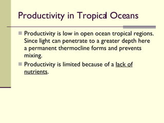 Productivity in Tropical Oceans  Productivity is low in open ocean tropical regions. Since light can penetrate to a greater depth here a permanent thermocline forms and prevents mixing. Productivity is limited because of a  lack of nutrients . 