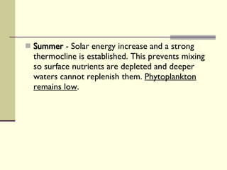Summer  - Solar energy increase and a strong thermocline is established. This prevents mixing so surface nutrients are depleted and deeper waters cannot replenish them.  Phytoplankton remains low . 