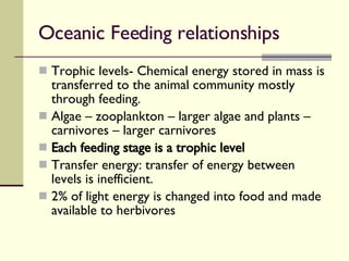 Oceanic Feeding relationships  Trophic levels- Chemical energy stored in mass is transferred to the animal community mostly through feeding. Algae – zooplankton – larger algae and plants – carnivores – larger carnivores Each feeding stage is a trophic level Transfer energy: transfer of energy between levels is inefficient. 2% of light energy is changed into food and made available to herbivores 