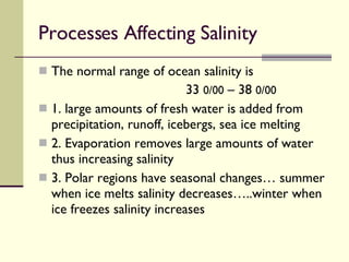Processes Affecting Salinity  The normal range of ocean salinity is  33  0/00  – 38  0/00 1. large amounts of fresh water is added from precipitation, runoff, icebergs, sea ice melting 2. Evaporation removes large amounts of water thus increasing salinity 3. Polar regions have seasonal changes… summer when ice melts salinity decreases…..winter when ice freezes salinity increases 