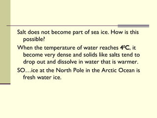 Salt does not become part of sea ice. How is this possible?  When the temperature of water reaches  4 0 C , it become very dense and solids like salts tend to drop out and dissolve in water that is warmer. SO…ice at the North Pole in the Arctic Ocean is fresh water ice. 