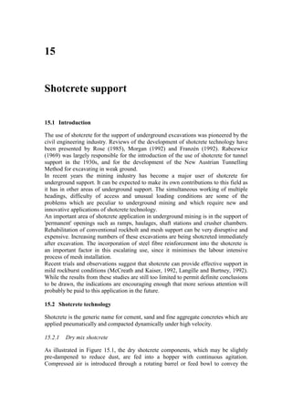15


Shotcrete support


15.1 Introduction

The use of shotcrete for the support of underground excavations was pioneered by the
civil engineering industry. Reviews of the development of shotcrete technology have
been presented by Rose (1985), Morgan (1992) and Franzén (1992). Rabcewicz
(1969) was largely responsible for the introduction of the use of shotcrete for tunnel
support in the 1930s, and for the development of the New Austrian Tunnelling
Method for excavating in weak ground.
In recent years the mining industry has become a major user of shotcrete for
underground support. It can be expected to make its own contributions to this field as
it has in other areas of underground support. The simultaneous working of multiple
headings, difficulty of access and unusual loading conditions are some of the
problems which are peculiar to underground mining and which require new and
innovative applications of shotcrete technology.
An important area of shotcrete application in underground mining is in the support of
'permanent' openings such as ramps, haulages, shaft stations and crusher chambers.
Rehabilitation of conventional rockbolt and mesh support can be very disruptive and
expensive. Increasing numbers of these excavations are being shotcreted immediately
after excavation. The incorporation of steel fibre reinforcement into the shotcrete is
an important factor in this escalating use, since it minimises the labour intensive
process of mesh installation.
Recent trials and observations suggest that shotcrete can provide effective support in
mild rockburst conditions (McCreath and Kaiser, 1992, Langille and Burtney, 1992).
While the results from these studies are still too limited to permit definite conclusions
to be drawn, the indications are encouraging enough that more serious attention will
probably be paid to this application in the future.

15.2 Shotcrete technology

Shotcrete is the generic name for cement, sand and fine aggregate concretes which are
applied pneumatically and compacted dynamically under high velocity.

15.2.1   Dry mix shotcrete

As illustrated in Figure 15.1, the dry shotcrete components, which may be slightly
pre-dampened to reduce dust, are fed into a hopper with continuous agitation.
Compressed air is introduced through a rotating barrel or feed bowl to convey the
 