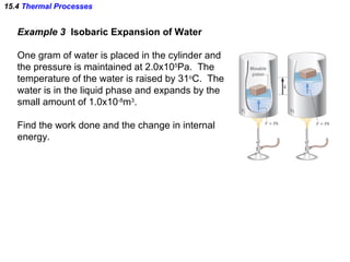 15.4  Thermal Processes Example 3  Isobaric Expansion of Water One gram of water is placed in the cylinder and  the pressure is maintained at 2.0x10 5 Pa.  The temperature of the water is raised by 31 o C.  The water is in the liquid phase and expands by the small amount of 1.0x10 -8 m 3 . Find the work done and the change in internal  energy. 