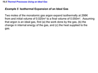 15.5  Thermal Processes Using an Ideal Gas Example 5  Isothermal Expansion of an Ideal Gas Two moles of the monatomic gas argon expand isothermally at 298K from and initial volume of 0.025m 3  to a final volume of 0.050m 3 .  Assuming that argon is an ideal gas, find (a) the work done by the gas, (b) the  change in internal energy of the gas, and (c) the heat supplied to the  gas. 