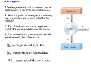 15.8  Heat Engines A  heat engine  is any device that uses heat to  perform work.  It has three essential features. Heat is supplied to the engine at a relatively  high temperature from a place called the  hot  reservoir. Part of the input heat is used to perform  work by the  working substance  of the engine. The remainder of the input heat is rejected  to a place called the  cold reservoir. 
