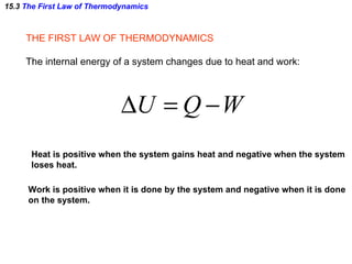 15.3  The First Law of Thermodynamics THE FIRST LAW OF THERMODYNAMICS The internal energy of a system changes due to heat and work: Work is positive when it is done by the system and negative when it is done on the system. Heat is positive when the system gains heat and negative when the system loses heat. 
