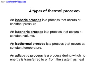 15.4  Thermal Processes 4 types of thermal processes An  isobaric process  is a process that occurs at constant pressure. An  isochoric process  is a process that occurs at constant volume. An  isothermal process  is a process that occurs at constant temperature. An  adiabatic process  is a process during which no energy is transferred to or from the system as heat at. 