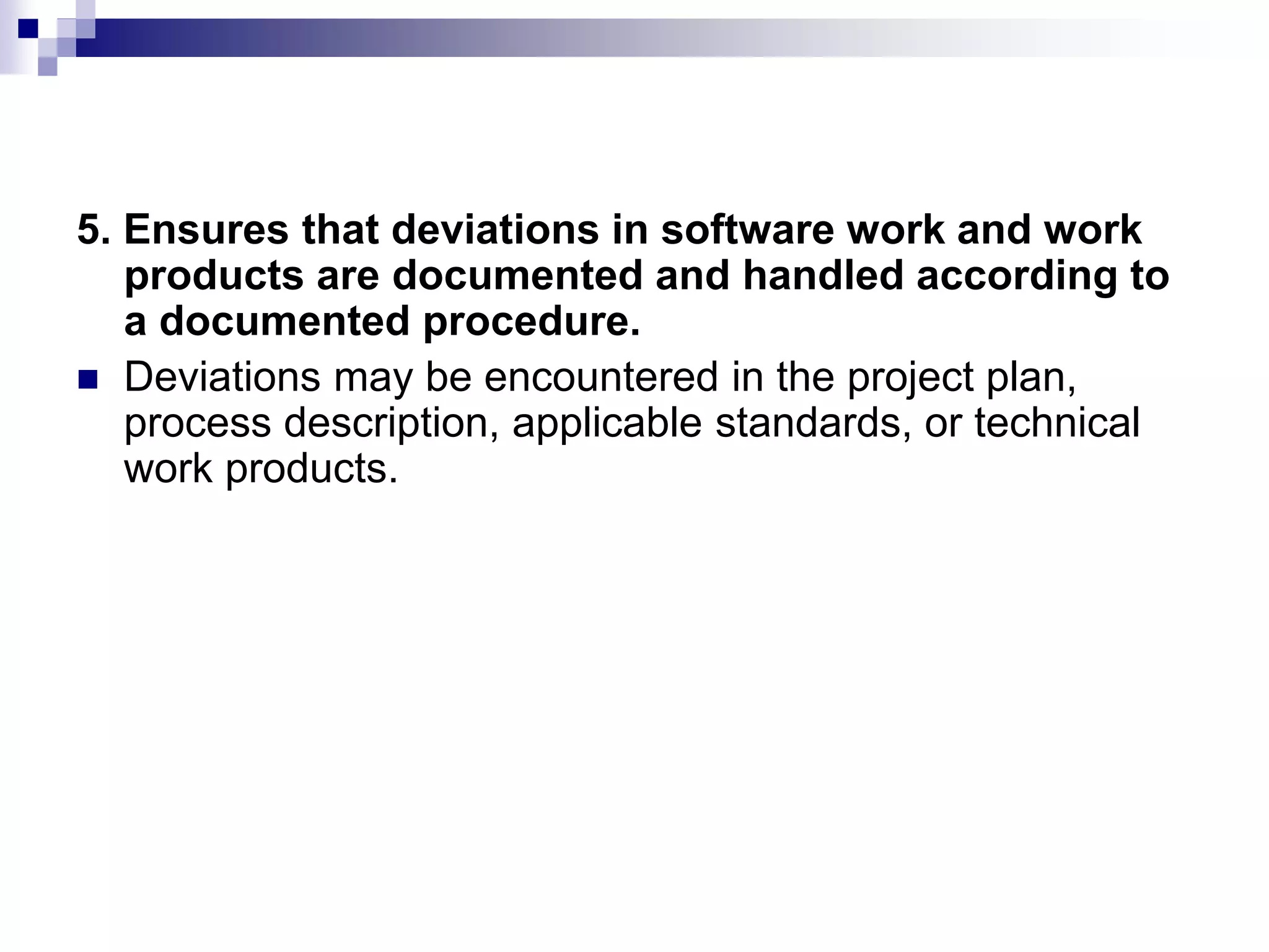 5. Ensures that deviations in software work and work
products are documented and handled according to
a documented procedure.
 Deviations may be encountered in the project plan,
process description, applicable standards, or technical
work products.
 