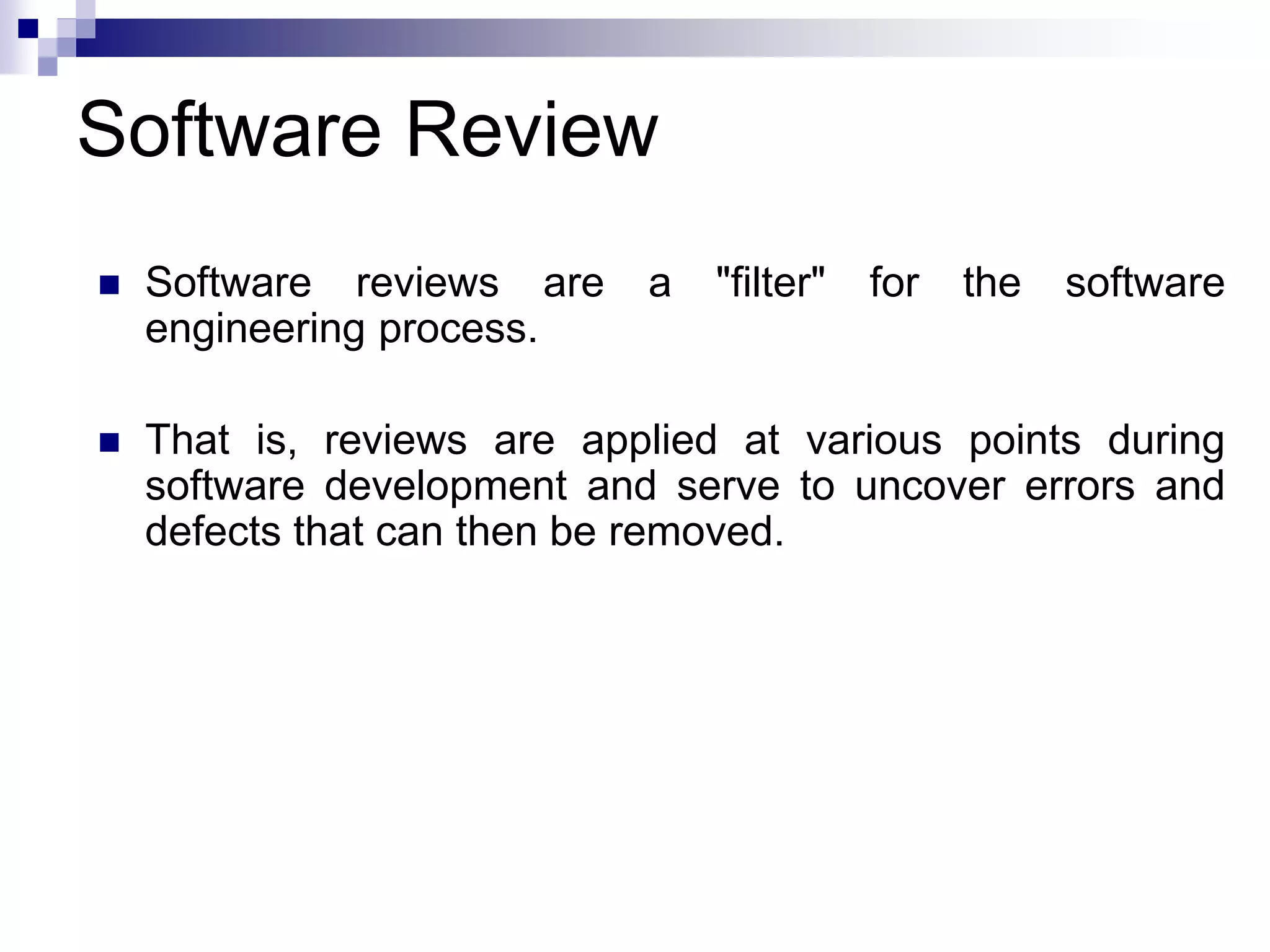 Software Review
 Software reviews are a "filter" for the software
engineering process.
 That is, reviews are applied at various points during
software development and serve to uncover errors and
defects that can then be removed.
 