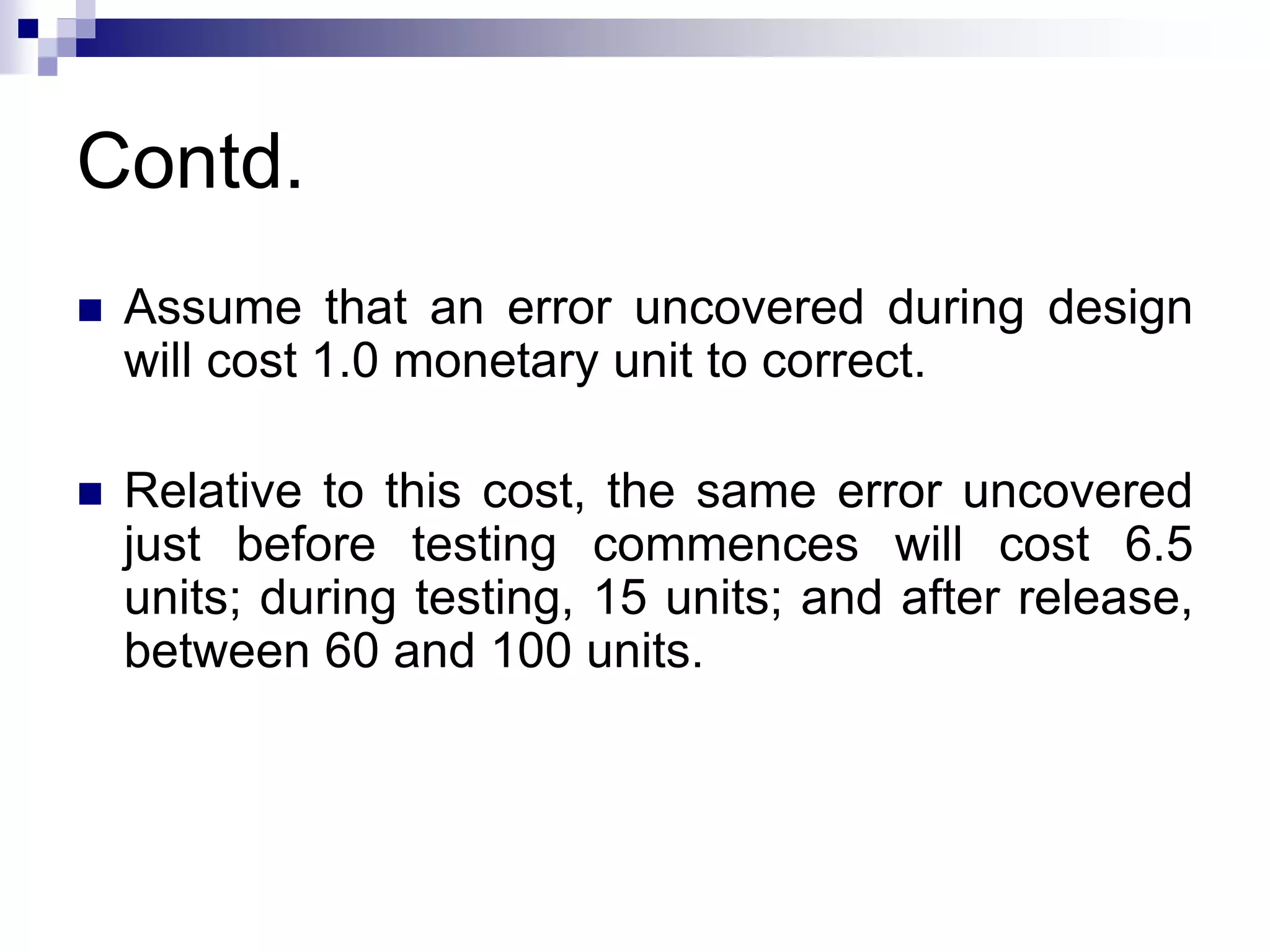 Contd.
 Assume that an error uncovered during design
will cost 1.0 monetary unit to correct.
 Relative to this cost, the same error uncovered
just before testing commences will cost 6.5
units; during testing, 15 units; and after release,
between 60 and 100 units.
 