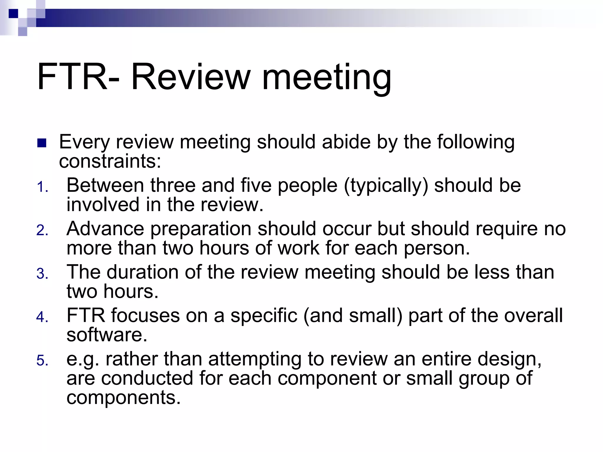 FTR- Review meeting
 Every review meeting should abide by the following
constraints:
1. Between three and five people (typically) should be
involved in the review.
2. Advance preparation should occur but should require no
more than two hours of work for each person.
3. The duration of the review meeting should be less than
two hours.
4. FTR focuses on a specific (and small) part of the overall
software.
5. e.g. rather than attempting to review an entire design,
are conducted for each component or small group of
components.
 