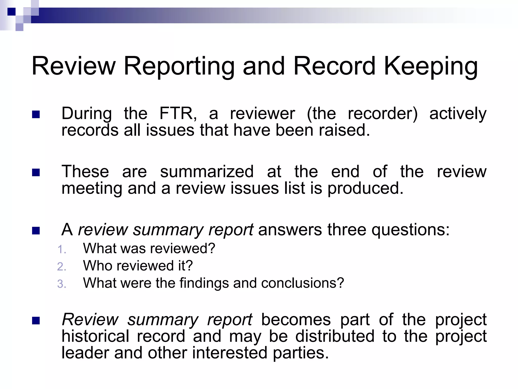 Review Reporting and Record Keeping
 During the FTR, a reviewer (the recorder) actively
records all issues that have been raised.
 These are summarized at the end of the review
meeting and a review issues list is produced.
 A review summary report answers three questions:
1. What was reviewed?
2. Who reviewed it?
3. What were the findings and conclusions?
 Review summary report becomes part of the project
historical record and may be distributed to the project
leader and other interested parties.
 