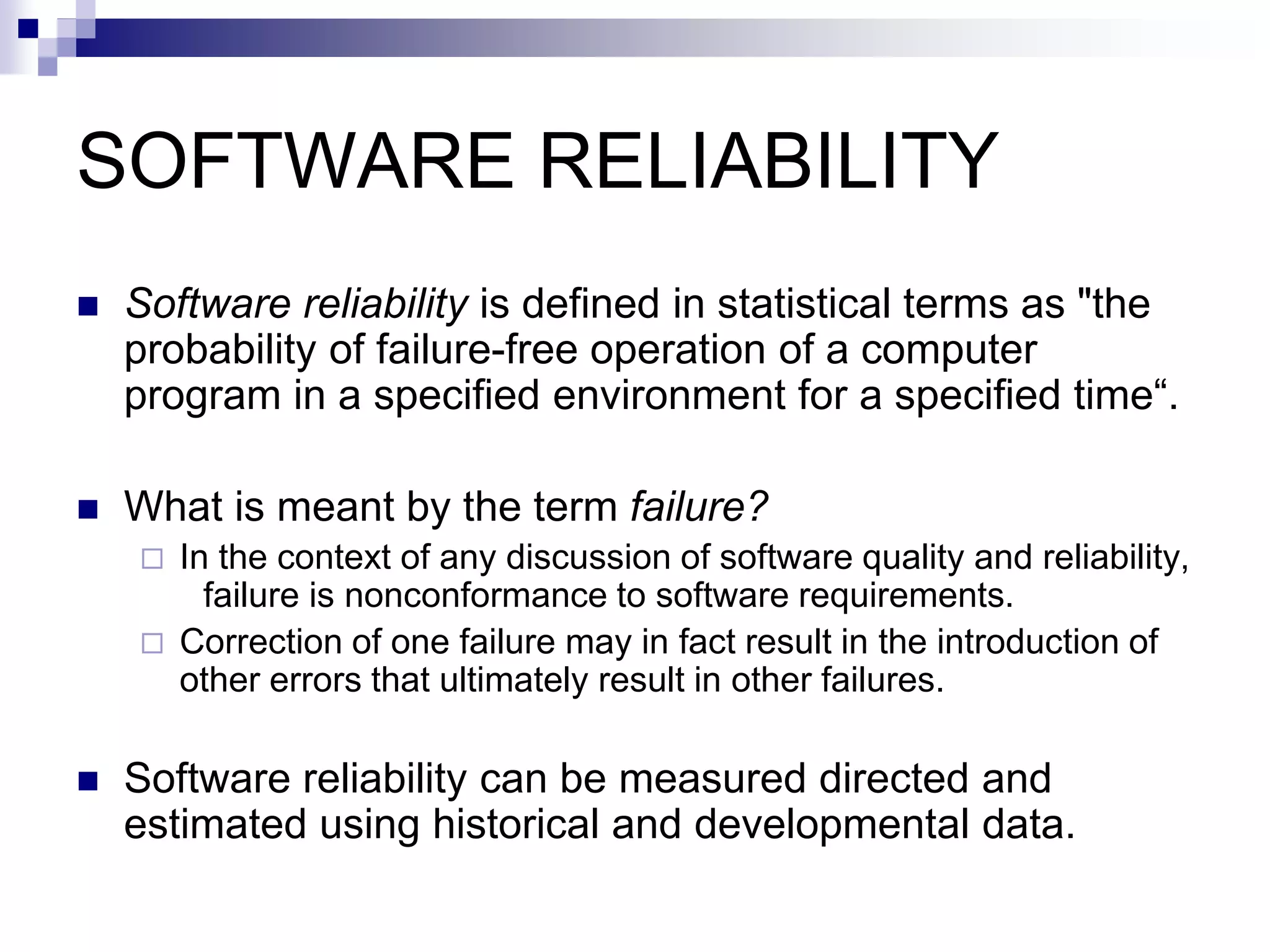 SOFTWARE RELIABILITY
 Software reliability is defined in statistical terms as "the
probability of failure-free operation of a computer
program in a specified environment for a specified time“.
 What is meant by the term failure?
 In the context of any discussion of software quality and reliability,
failure is nonconformance to software requirements.
 Correction of one failure may in fact result in the introduction of
other errors that ultimately result in other failures.
 Software reliability can be measured directed and
estimated using historical and developmental data.
 
