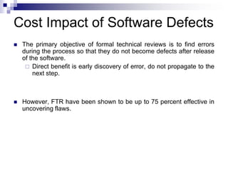 Cost Impact of Software Defects
 The primary objective of formal technical reviews is to find errors
during the process so that they do not become defects after release
of the software.
 Direct benefit is early discovery of error, do not propagate to the
next step.
 However, FTR have been shown to be up to 75 percent effective in
uncovering flaws.
 