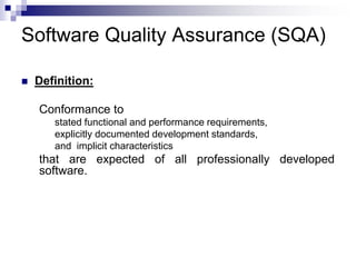 Software Quality Assurance (SQA)
 Definition:
Conformance to
stated functional and performance requirements,
explicitly documented development standards,
and implicit characteristics
that are expected of all professionally developed
software.
 