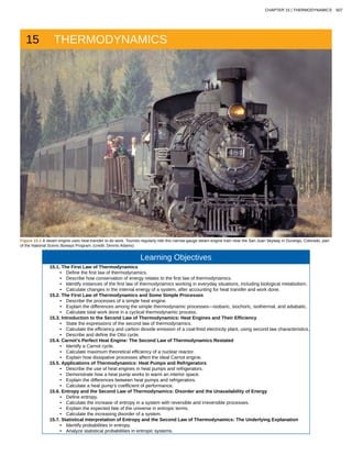 15 THERMODYNAMICS
Figure 15.1 A steam engine uses heat transfer to do work. Tourists regularly ride this narrow-gauge steam engine train near the San Juan Skyway in Durango, Colorado, part
of the National Scenic Byways Program. (credit: Dennis Adams)
Learning Objectives
15.1. The First Law of Thermodynamics
• Define the first law of thermodynamics.
• Describe how conservation of energy relates to the first law of thermodynamics.
• Identify instances of the first law of thermodynamics working in everyday situations, including biological metabolism.
• Calculate changes in the internal energy of a system, after accounting for heat transfer and work done.
15.2. The First Law of Thermodynamics and Some Simple Processes
• Describe the processes of a simple heat engine.
• Explain the differences among the simple thermodynamic processes—isobaric, isochoric, isothermal, and adiabatic.
• Calculate total work done in a cyclical thermodynamic process.
15.3. Introduction to the Second Law of Thermodynamics: Heat Engines and Their Efficiency
• State the expressions of the second law of thermodynamics.
• Calculate the efficiency and carbon dioxide emission of a coal-fired electricity plant, using second law characteristics.
• Describe and define the Otto cycle.
15.4. Carnot’s Perfect Heat Engine: The Second Law of Thermodynamics Restated
• Identify a Carnot cycle.
• Calculate maximum theoretical efficiency of a nuclear reactor.
• Explain how dissipative processes affect the ideal Carnot engine.
15.5. Applications of Thermodynamics: Heat Pumps and Refrigerators
• Describe the use of heat engines in heat pumps and refrigerators.
• Demonstrate how a heat pump works to warm an interior space.
• Explain the differences between heat pumps and refrigerators.
• Calculate a heat pump’s coefficient of performance.
15.6. Entropy and the Second Law of Thermodynamics: Disorder and the Unavailability of Energy
• Define entropy.
• Calculate the increase of entropy in a system with reversible and irreversible processes.
• Explain the expected fate of the universe in entropic terms.
• Calculate the increasing disorder of a system.
15.7. Statistical Interpretation of Entropy and the Second Law of Thermodynamics: The Underlying Explanation
• Identify probabilities in entropy.
• Analyze statistical probabilities in entropic systems.
CHAPTER 15 | THERMODYNAMICS 507
 