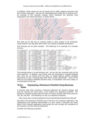 FINANCIAL REPORTING USING XBRL – IFRS AND US GAAP EDITION (2006-03-01)



In addition, these values are can be saved into an XBRL instance document and
then further processed. See the file "SampleCompany-2005-05-15_bizRule.xml",
an example of the concepts created, which represent the business rules
expressed in the ratios taxonomy, is shown below:




This data can be fed into an analysis model or other system to be processed.
Those systems can flag data items which are outside acceptable parameters.
The formulas can be quite complex. The following is an example of a complex
formula:




The example above is a real business rule. As you can see, business rules can be
quite powerful. In addition, since these rules are expressed in a global standard
way, they can be shared with the data, or tested against publicly available
taxonomies to see if reported data falls within certain parameters. Users of the
data can use publicly available business rules, or proprietary rules why create, or
a combination of the two.

15.2.4.   Expressing a Disclosure Checklist Using Business
    Rules
A common task when creating a financial statement for external release, and
even for internal use many times, is the creation of a disclosure checklist. The
disclosure checklist usually takes the form of a piece of paper with three columns:
Yes, No, and N/A. The following is a URL to a disclosure checklist:
  http://www.pwc.com/gx/eng/about/svcs/corporatereporting/Disclosure05.pdf
But what if the disclosure checklist was in the form of a computer application, the
relationships and expertise documented in a form which a computer can read?
What if the computer application could guide the user through the completion of
the checklist, and the financial statement.
Consider the following examples:




© 2006 UBmatrix, Inc                        439
 