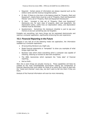 FINANCIAL REPORTING USING XBRL – IFRS AND US GAAP EDITION (2006-03-01)



    •   Required: Certain pieces of information are always required such as the
        entity's name and the revenue recognition policy.
    •   If, then: If there is a line item in the balance sheet for "Property, Plant and
        Equipment", clearly there must be a set of "Property, Plant and Equipment
        Policies" and a set of "Property, Plant and Equipment Disclosures".
    •   If, then:   Included in that set of "Property, Plant and Equipment"
        disclosures are, for each class of property, plant and equipment; the
        depreciation policy, useful lives (or depreciation rates), and depreciation
        method must be disclosed.
    •   Questionnaire: Sometimes the disclosure checklist is just to jog your
        memory to be sure something was not forgotten.
Probably not everything, but many things can be expressed electronically and
read by a computer application, significantly enhancing the user experience.

15.3. Financial Reporting in the Future
Imagine if you had all of the following inside one application, the information
readable by a computer application:
    •   All accounting literature you might use,
    •   Model financial statements or "templates" to show you examples of what
        things might look like
    •   Business rules which check everything which a computer was capable of
        checking, relieving us humans to deal with exceptions.
    •   The XBRL taxonomies which represent the "meta data" of financial
        reporting.
    •   And so forth…
Well, this is were things are actually moving to. These capabilities will likely be
created by the most knowledgeable accountants making the complexities of
financial reporting that much easier for those of us which don’t have to deal with
the "nooks and crannies" every day, but don’t want to fall into them if they are
there.
Analysis of the financial information will even be more interesting.




© 2006 UBmatrix, Inc                        440
 