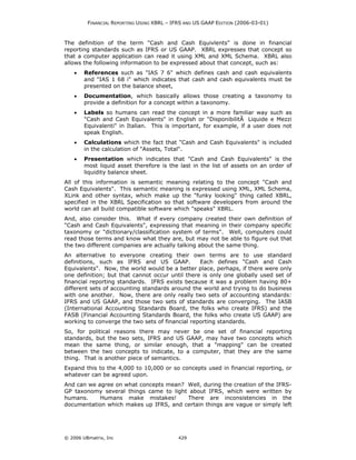 FINANCIAL REPORTING USING XBRL – IFRS AND US GAAP EDITION (2006-03-01)



The definition of the term "Cash and Cash Equivlents" is done in financial
reporting standards such as IFRS or US GAAP. XBRL expresses that concept so
that a computer application can read it using XML and XML Schema. XBRL also
allows the following information to be expressed about that concept, such as:
    •   References such as "IAS 7 6" which defines cash and cash equivalents
        and "IAS 1 68 i" which indicates that cash and cash equivalents must be
        presented on the balance sheet,
    •   Documentation, which basically allows those creating a taxonomy to
        provide a definition for a concept within a taxonomy.
    •   Labels so humans can read the concept in a more familiar way such as
        "Cash and Cash Equivalents" in English or "DisponibilitÃ Liquide e Mezzi
        Equivalenti" in Italian. This is important, for example, if a user does not
        speak English.
    •   Calculations which the fact that "Cash and Cash Equivalents" is included
        in the calculation of "Assets, Total".
    •   Presentation which indicates that "Cash and Cash Equivalents" is the
        most liquid asset therefore is the last in the list of assets on an order of
        liquidity balance sheet.
All of this information is semantic meaning relating to the concept "Cash and
Cash Equivalents". This semantic meaning is expressed using XML, XML Schema,
XLink and other syntax, which make up the "funky looking" thing called XBRL,
specified in the XBRL Specification so that software developers from around the
world can all build compatible software which "speaks" XBRL.
And, also consider this. What if every company created their own definition of
"Cash and Cash Equivalents", expressing that meaning in their company specific
taxonomy or "dictionary/classification system of terms". Well, computers could
read those terms and know what they are, but may not be able to figure out that
the two different companies are actually talking about the same thing.
An alternative to everyone creating their own terms are to use standard
definitions, such as IFRS and US GAAP.           Each defines "Cash and Cash
Equivalents". Now, the world would be a better place, perhaps, if there were only
one definition; but that cannot occur until there is only one globally used set of
financial reporting standards. IFRS exists because it was a problem having 80+
different sets of accounting standards around the world and trying to do business
with one another. Now, there are only really two sets of accounting standards:
IFRS and US GAAP, and those two sets of standards are converging. The IASB
(International Accounting Standards Board, the folks who create IFRS) and the
FASB (Financial Accounting Standards Board, the folks who create US GAAP) are
working to converge the two sets of financial reporting standards.
So, for political reasons there may never be one set of financial reporting
standards, but the two sets, IFRS and US GAAP, may have two concepts which
mean the same thing, or similar enough, that a "mapping" can be created
between the two concepts to indicate, to a computer, that they are the same
thing. That is another piece of semantics.
Expand this to the 4,000 to 10,000 or so concepts used in financial reporting, or
whatever can be agreed upon.
And can we agree on what concepts mean? Well, during the creation of the IFRS-
GP taxonomy several things came to light about IFRS, which were written by
humans.     Humans make mistakes!       There are inconsistencies in the
documentation which makes up IFRS, and certain things are vague or simply left




© 2006 UBmatrix, Inc                        429
 