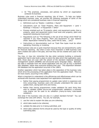FINANCIAL REPORTING USING XBRL – IFRS AND US GAAP EDITION (2006-03-01)



        •    Or "The practices, processes, and policies by which an organization
             conducts its business.
Business rules exist in financial reporting, lots of them. To help you better
understand business rules, we provide the following examples of some of the
things which are considered business rules in financial reporting:
    •       Definitions such as "Assets = Liabilities + Equity"
    •       Calculations such as "Total Property, Plant and Equipment = Land +
            Buildings + Fixtures + IT Equipment + Other"
    •       Process oriented such as "If property, plant, and equipment exists; then a
            property, plant and equipment policy must exist and property, plant and
            equipment disclosures must exist."
    •       Regulations such as "The following is the set of ten things which MUST be
            reported if you have Property, Plant and Equipment on your balance
            sheet: deprecation method by class, useful life by class, … (etc)"
    •       Instructions or documentation such as "Cash flow types must be either
            operating, financing, or investing.
What business rules are is quite important because they are extraordinarily useful
for financial reporting. But what is even more important is HOW business rules
were created and used in the past, and how they will be created and used in the
future.
You may, or may not, remember the day when someone building a computer
application had to also build a place to store the data which that application used.
Well, those days are over with the advent of the standard relational database
management system (RDBMS) and structured query language (SQL). Basically,
the data is separate from the actual application and you can go buy a standard
SQL database, rather than everyone building their own. This separation between
the database and the application occurred in the 1980's.
Another separation which has taken place is the separation of the business rules
which drive the processing of the application from the application itself. This is a
bit more recent, occurring in the 1990's.
What is important to understand is the efficiencies and effectiveness which can be
achieved with business rules separated from applications themselves:
    •       Rather than paying programmers to update rules (which is expensive and
            time consuming), business users who actually understand the rules can
            update them, saving both time and money.
    •       Rather than having programmers create validation for each thing they
            wish to validate (called one-to-one programmatic validation) a business
            rules engine can be used to do validation (many-to-many rules-based
            validation).
And what if the business rules are also in a global standard format?                  You can
exchange the rules with others. You can, for example,
    1. use the rules to explain the data you are collecting,
    2. which data needs to be collected,
    3. validate the data prior to it being submitted, and
    4. which data collection forms should be used by the type or quality of entity
       submitting data.




© 2006 UBmatrix, Inc                            432
 