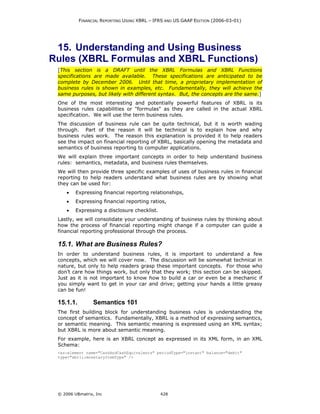 FINANCIAL REPORTING USING XBRL – IFRS AND US GAAP EDITION (2006-03-01)




 15. Understanding and Using Business
Rules (XBRL Formulas and XBRL Functions)
 [This section is a DRAFT until the XBRL Formulas and XBRL Functions
 specifications are made available. These specifications are anticipated to be
 complete by December 2006. Until that time, a proprietary implementation of
 business rules is shown in examples, etc. Fundamentally, they will achieve the
 same purposes, but likely with different syntax. But, the concepts are the same.]
 One of the most interesting and potentially powerful features of XBRL is its
 business rules capabilities or "formulas" as they are called in the actual XBRL
 specification. We will use the term business rules.
 The discussion of business rule can be quite technical, but it is worth wading
 through. Part of the reason it will be technical is to explain how and why
 business rules work. The reason this explanation is provided it to help readers
 see the impact on financial reporting of XBRL, basically opening the metadata and
 semantics of business reporting to computer applications.
 We will explain three important concepts in order to help understand business
 rules: semantics, metadata, and business rules themselves.
 We will then provide three specific examples of uses of business rules in financial
 reporting to help readers understand what business rules are by showing what
 they can be used for:
     •   Expressing financial reporting relationships,
     •   Expressing financial reporting ratios,
     •   Expressing a disclosure checklist.
 Lastly, we will consolidate your understanding of business rules by thinking about
 how the process of financial reporting might change if a computer can guide a
 financial reporting professional through the process.

 15.1. What are Business Rules?
 In order to understand business rules, it is important to understand a few
 concepts, which we will cover now. The discussion will be somewhat technical in
 nature, but only to help readers grasp these important concepts. For those who
 don’t care how things work, but only that they work; this section can be skipped.
 Just as it is not important to know how to build a car or even be a mechanic if
 you simply want to get in your car and drive; getting your hands a little greasy
 can be fun!

 15.1.1.         Semantics 101
 The first building block for understanding business rules is understanding the
 concept of semantics. Fundamentally, XBRL is a method of expressing semantics,
 or semantic meaning. This semantic meaning is expressed using an XML syntax;
 but XBRL is more about semantic meaning.
 For example, here is an XBRL concept as expressed in its XML form, in an XML
 Schema:
 <xs:element name="CashAndCashEquivalents" periodType="instant" balance="debit"
 type="xbrli:monetaryItemType" />




 © 2006 UBmatrix, Inc                         428
 