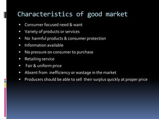 Characteristics of good market
 Consumer focused need & want
 Variety of products or services
 No harmful products & consumer protection
 Information available
 No pressure on consumer to purchase
 Retailing service
 Fair & uniform price
 Absent from inefficiency or wastage in the market
 Producers should be able to sell their surplus quickly at proper price
 