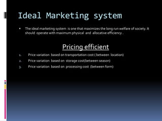 Ideal Marketing system
 The ideal marketing system is one that maximizes the long run welfare of society. It
should operate with maximum physical and allocative efficiency .
Pricing efficient
1. Price variation based on transportation cost ( between location)
2. Price variation based on storage cost(between season)
3. Price variation based on processing cost (between form)
 