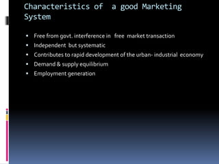 Characteristics of a good Marketing
System
 Free from govt. interference in free market transaction
 Independent but systematic
 Contributes to rapid development of the urban- industrial economy
 Demand & supply equilibrium
 Employment generation
 