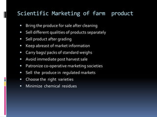 Scientific Marketing of farm product
 Bring the produce for sale after cleaning
 Sell different qualities of products separately
 Sell product after grading
 Keep abreast of market information
 Carry bags/ packs of standard weighs
 Avoid immediate post harvest sale
 Patronize co-operative marketing societies
 Sell the produce in regulated markets
 Choose the right varieties
 Minimize chemical residues
 