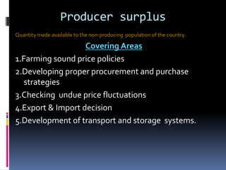 Producer surplus
Quantity made available to the non-producing population of the country.
Covering Areas
1.Farming sound price policies
2.Developing proper procurement and purchase
strategies
3.Checking undue price fluctuations
4.Export & Import decision
5.Development of transport and storage systems.
 