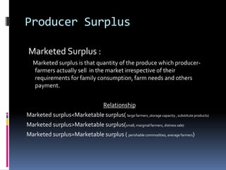 Producer Surplus
Marketed Surplus :
Marketed surplus is that quantity of the produce which producer-
farmers actually sell in the market irrespective of their
requirements for family consumption, farm needs and others
payment.
Relationship
Marketed surplus<Marketable surplus( large farmers ,storage capacity , substitute products)
Marketed surplus>Marketable surplus(small, marginal farmers, distress sale)
Marketed surplus=Marketable surplus ( perishable commodities, average farmers)
 