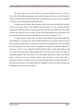 SIGNAL DECODING IN ANALOG NETWORK CODING USING ASK AND FSK MODULATION SCHEMES
Dept. ECE, BIT Page 8
The radio range does not allow them to communicate without a router, as shown in
Fig. 3.1(b). In the traditional approach, Alice sends her packet to the router, which forwards it
to Bob, and Bob sends his packet to the router, which forwards it to Alice. Thus, to exchange
two packets, the current approach needs 4 time slots.
In digital network coding, Alice transmits its bits to the router, and then Bob transmits
its bits to the router. Router then XORs the bits received from Alice and Bob and then
transmit the combined signal. At receiving end Alice and Bob again XOR their bit streams
with the one received from the router and get the desired packets from each other. This
scenario needs three time slots to accomplish the task as shown in Figure 3.1(c).
In analog network coding, Alice and Bob transmit signal to router which adds them
and broadcasts. At receiving end, Alice and Bob subtract their own signals with the received
one to get their desired signals. It requires two time slots to accomplish the task. Thus analog
network coding gives two fold increase in throughput as compared to traditional approach. It
also gives a gain of 1.5 as compared to digital network coding. It looks quite simple to add
two signals and transmit the resultant signal and at the receiving end, receive the signal by
subtracting original value. But in fact it is not that simple. Signal has to traverse the channel
before reaching the receiver. Channel imparts many distortions to the signal. Thus a
modulation scheme is needed such that it can bear all these distortions from the channel. In
the following sections we will analyze different modulation schemes for signal encoding and
decoding and compare their performances.
 