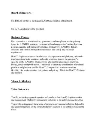 Board of directors:-
Mr. BINOD SINGH is the President, CEO and member of the Board.
Mr. A. R. Jayakumar is the president.
Business Focus:-
User convenience, administration, governance and compliance are the primary
focus for ILANTUS solutions, combined with enhancement of existing business
policies, security and increased workplace productivity. ILANTUS delivers
solutions and services to meet business needs and satisfy any customer
requirement.
ILANTUS gives customers the choice to select products and platforms, mix-and-
match point and suite solutions, and make selections to meet the company's
specific needs. ILANTUS offers delivery choices that encompass enterprise,
hosted, cloud and hybrid modes. The choice to select any combination of available
products and platforms enables ILANTUS to provide customers the most
flexibility for implementation, integration and pricing. This is the ILANTUS vision
and mission.
Vision & Mission:-
Vision Statement:-
To offer technology agnostic services and products that simplify implementation
and management of identity management solutions in the enterprise and the cloud
To provide an integrated framework of products, services and solutions that enable
and ease management of the complete identity lifecycle in the enterprise and in the
cloud
 