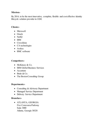 Mission:-
By 2014, to be the most innovative, complete, flexible and costeffective identity
lifecycle solution provider in IAM.
Clients:-
 Microsoft
 Oracle
 NetIQ
 IBM
 CrossIdeas
 CA technologies
 Aveksa
 BMC software
Competitors:-
 McKinsey & Co.
 IBM Global Business Services
 Accenture
 Brain & Co.
 The BostonConsulting Group
Departments:-
 Consulting & Advisory Department
 Managed Service Department
 Delivery Service Department
Branches:-
 ATLANTA, GEORGIA
Five ConcourseParkway
Suite 3000
Atlanta, Georgia 30328
 