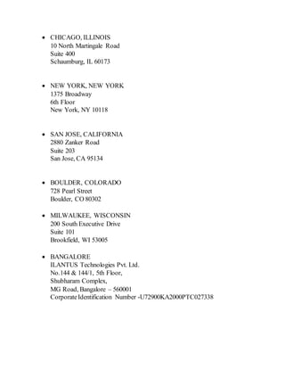  CHICAGO, ILLINOIS
10 North Martingale Road
Suite 400
Schaumburg, IL 60173
 NEW YORK, NEW YORK
1375 Broadway
6th Floor
New York, NY 10118
 SAN JOSE, CALIFORNIA
2880 Zanker Road
Suite 203
San Jose, CA 95134
 BOULDER, COLORADO
728 Pearl Street
Boulder, CO 80302
 MILWAUKEE, WISCONSIN
200 South Executive Drive
Suite 101
Brookfield, WI 53005
 BANGALORE
ILANTUS Technologies Pvt. Ltd.
No.144 & 144/1, 5th Floor,
Shubharam Complex,
MG Road, Bangalore – 560001
CorporateIdentification Number -U72900KA2000PTC027338
 