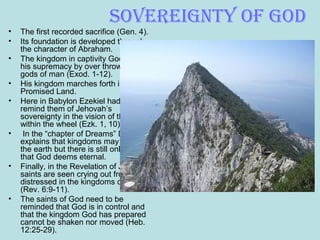 soveReiGnty of God
• The first recorded sacrifice (Gen. 4).
• Its foundation is developed through
the character of Abraham.
• The kingdom in captivity God shows
his supremacy by over throwing the
gods of man (Exod. 1-12).
• His kingdom marches forth into the
Promised Land.
• Here in Babylon Ezekiel had to
remind them of Jehovah’s
sovereignty in the vision of the wheel
within the wheel (Ezk. 1, 10).
• In the “chapter of Dreams” Daniel
explains that kingdoms may dominate
the earth but there is still only one
that God deems eternal.
• Finally, in the Revelation of John, the
saints are seen crying out from being
distressed in the kingdoms of men
(Rev. 6:9-11).
• The saints of God need to be
reminded that God is in control and
that the kingdom God has prepared
cannot be shaken nor moved (Heb.
12:25-29).
 